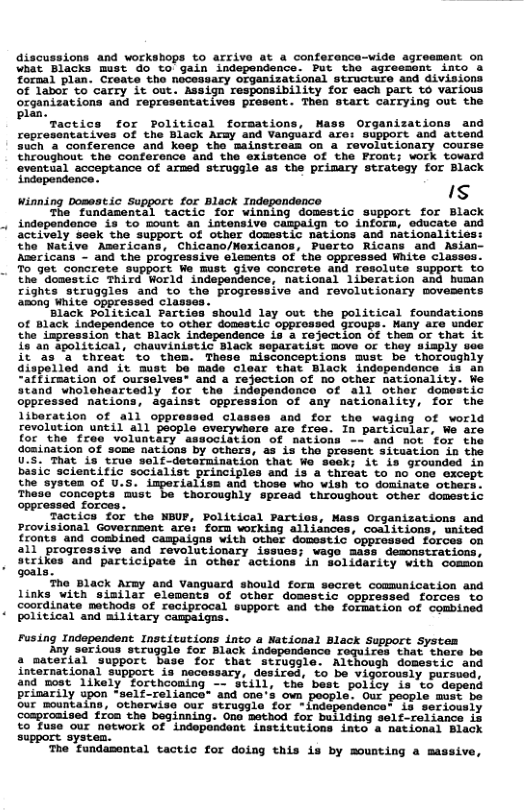 discussions and workshops to arrive at a conferance-wide agreement on \nat Blacks must do to’ gain independence. Put tho agressont into a formal plan. Create the necessary organizational structuro and divisions of labor to carry it out. Assign responsibility for each part to various organizations and reprosentatives present. Then Start carrying out the Pl factice for Political forsations, Nass Organizations and ropresentatives of the Black Army and Vanguard are: support and attend such a conforence and koep the mainstreas on a revolationary course throughout the conference and the existence of the Front; work tovard eventual acceptance of armed struggle as the primary strategy for Black Sropandence. Is Winning Dosestic Support for Black Indepondence The’ fondasental cactic for winming domestic support. for Black indepandonce i3 Lo Tount an intensive CAspaign to infora, educate aceively ‘seek the support Of other dousstic nations and nationalities: Sho Native Asericans, Chicano/Mexicanos, Puerto Ricans and Asian- Aaericans - and the progressive lesents of the oppressed White Classes. o get. concrate supbore We Mt 9ive concrate and resolute support to the Gonestic Third World independence, nacional 1iberation and busan Tights struggles and o the progressive and revolutionary movesents among Wnite oppressed classe ‘Black political Fartiss should lay out the political foundations of BlLack independence o other donestic oppronsed Groups. Hany are under e Laprasaion that Black independence is a rojection of thea or that it {2anSpolitical, chauviniseic Dlack soparatist move o thoy 4isply ee it ‘35" threat o thes. These misconceptions must be thoroughly aiapeiled ‘and it ‘must be made clear that Black independonce is a “affiraation of curselves: and a rejection of no ther nationality: stand whorenearvedly for the independonce of all other domestic oppressed nations, against oppression of any nationality, for the liberation of all oppressed Classes and for the waging of world revolution until all people everywhere are free. In particular, We are for the free voluntary association of nations d “not ‘for the domination of some nations by others, as is the present situation in the U.S. That is true solf-detarmination that Wo seek; it is grounded in basic scientific socialist principles and is a throat to no one except the system of U.S. imperialism and those who wish to dominate others. Thesa concepts ‘mist be thoroughly spread throughout other domestic Forces Tactics for the NBUF, Political Parties, Mass Organizations and Provisional Governpent are: forn working alliances, coalitions, united fronts and combined caspaigns with other domestic oppreased forces on all progressive and revolutionary issues; wago mass demonstrations, strikes and participate in other actions in solidarity with comsoh goal The Black Army and Vanguard should form secret comunication and links with siailar elements of othor domestic oppressed forces to coordinate mathods of reciprocal support and the formation of combined political and military campaigns. Fusing Independent Institutions into a National Black Support System Ay serious struggle for Black independance roquires that thare be a material support base for that struggle. Although domestic and international support is necessary, desired, o be vigorously pursuod, and post 1ikely forthcoming —- S¢ll, the best policy is to depend prisarily upon -self-reliance’ and one’s own poople. Our people must be our mountains, othervise our struggle for -indopendence’ is seriously comprozised fron the beginning. Ono mothod for building self-reliance is to fuse our network of indopondent institutions into 4 national Black support systen. The fundamontal tactic for doing this is by mousting a massive,